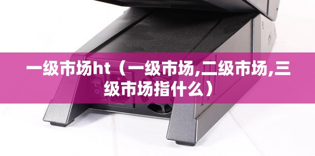 一级市场ht(一级市场,二级市场,三级市场指什么) 一级市场ht(一级市场,二级市场,三级市场指什么)