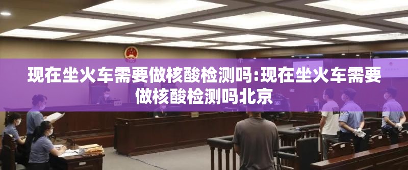 现在坐火车需要做核酸检测吗:现在坐火车需要做核酸检测吗北京