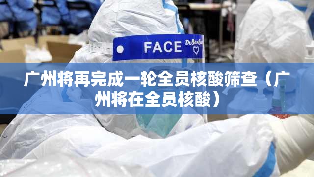 广州将再完成一轮全员核酸筛查（广州将在全员核酸）