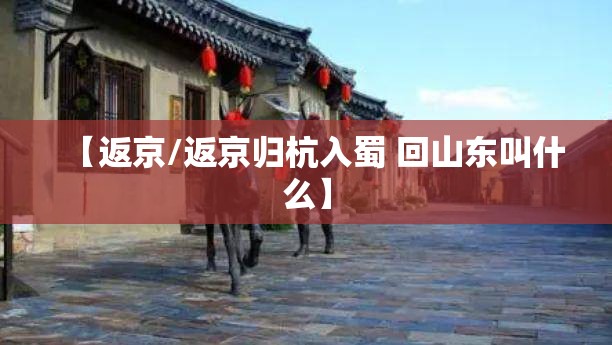 【返京/返京归杭入蜀 回山东叫什么】 【返京/返京归杭入蜀 回山东叫什么】