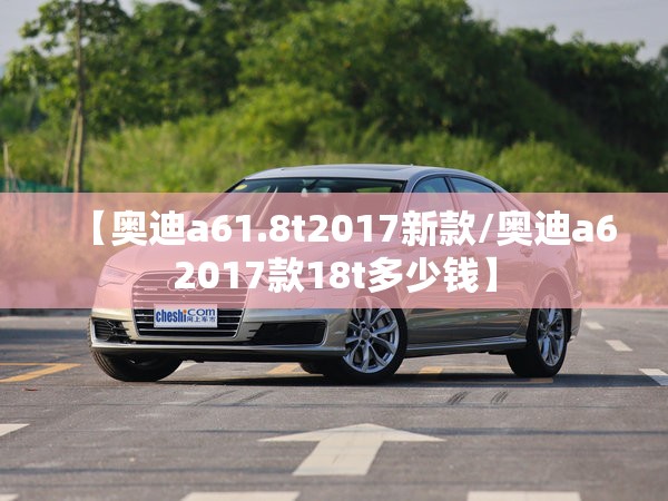 【奥迪a61.8t2017新款/奥迪a62017款18t多少钱】