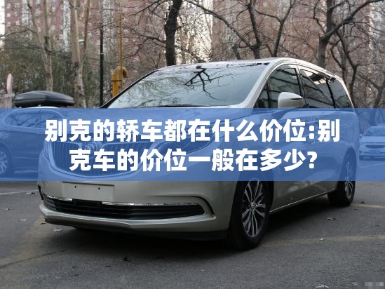 别克的轿车都在什么价位:别克车的价位一般在多少?