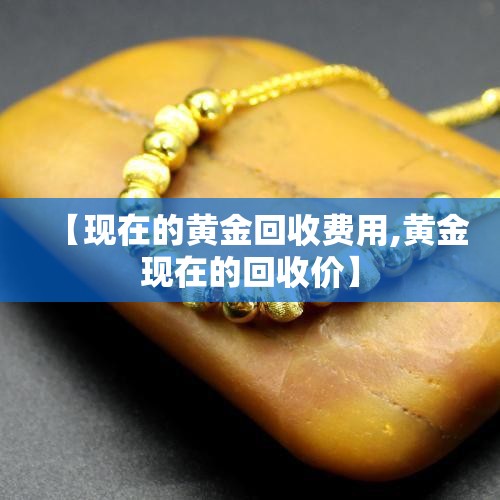 【现在的黄金回收费用,黄金现在的回收价】 【现在的黄金回收费用,黄金现在的回收价】