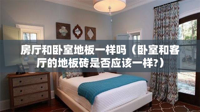 房厅和卧室地板一样吗(卧室和客厅的地板砖是否应该一样?) 房厅和卧室地板一样吗(卧室和客厅的地板砖是否应该一样?)