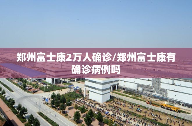 郑州富士康2万人确诊/郑州富士康有确诊病例吗