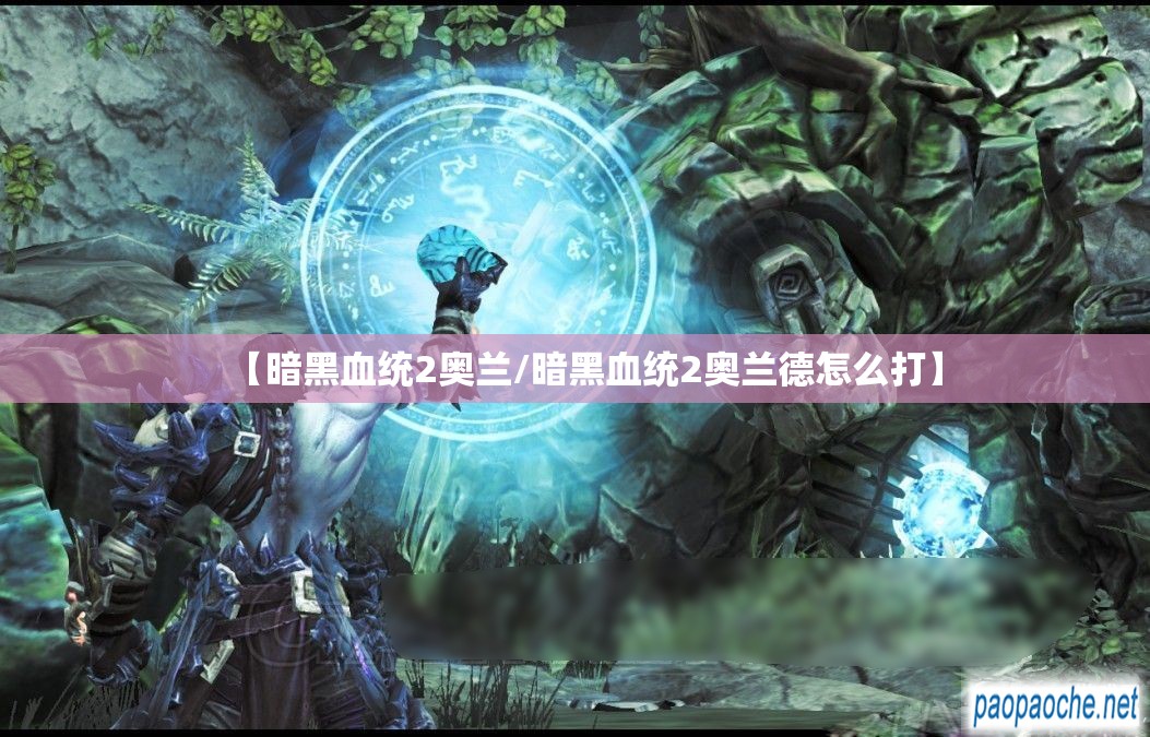 【暗黑血统2奥兰/暗黑血统2奥兰德怎么打】 【暗黑血统2奥兰/暗黑血统2奥兰德怎么打】