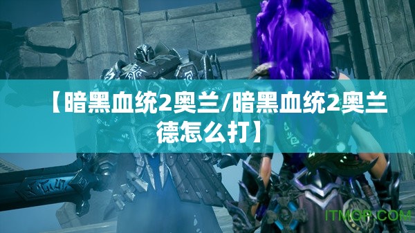 【暗黑血统2奥兰/暗黑血统2奥兰德怎么打】 【暗黑血统2奥兰/暗黑血统2奥兰德怎么打】