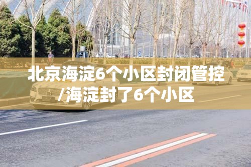 北京海淀6个小区封闭管控/海淀封了6个小区 北京海淀6个小区封闭管控/海淀封了6个小区