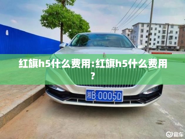 红旗h5什么费用:红旗h5什么费用? 红旗h5什么费用:红旗h5什么费用?