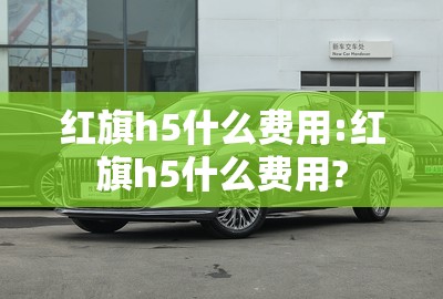 红旗h5什么费用:红旗h5什么费用? 红旗h5什么费用:红旗h5什么费用?