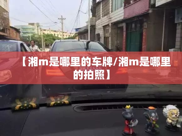 【湘m是哪里的车牌/湘m是哪里的拍照】 【湘m是哪里的车牌/湘m是哪里的拍照】