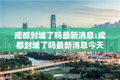 成都封城了吗最新消息:成都封城了吗最新消息今天 成都封城了吗最新消息:成都封城了吗最新消息今天