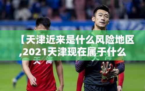 【天津近来是什么风险地区,2021天津现在属于什么风险区】 【天津近来是什么风险地区,2021天津现在属于什么风险区】