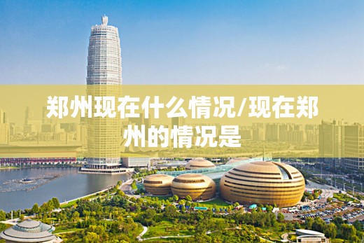 郑州现在什么情况/现在郑州的情况是 郑州现在什么情况/现在郑州的情况是