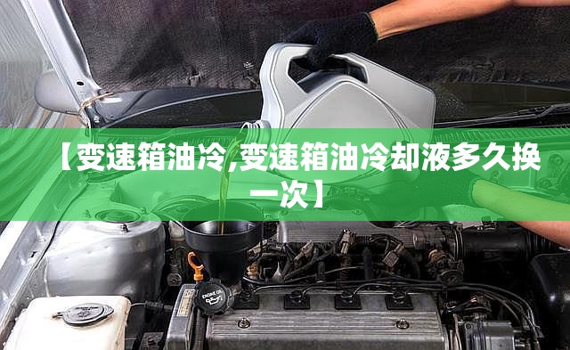 【变速箱油冷,变速箱油冷却液多久换一次】 【变速箱油冷,变速箱油冷却液多久换一次】