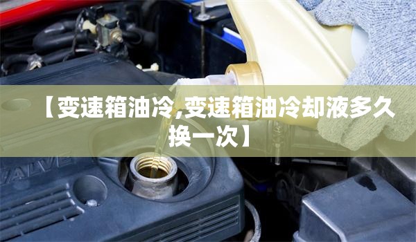 【变速箱油冷,变速箱油冷却液多久换一次】 【变速箱油冷,变速箱油冷却液多久换一次】
