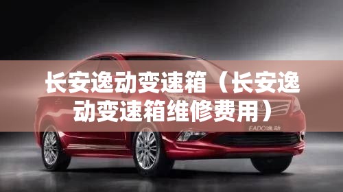 长安逸动变速箱（长安逸动变速箱维修费用）