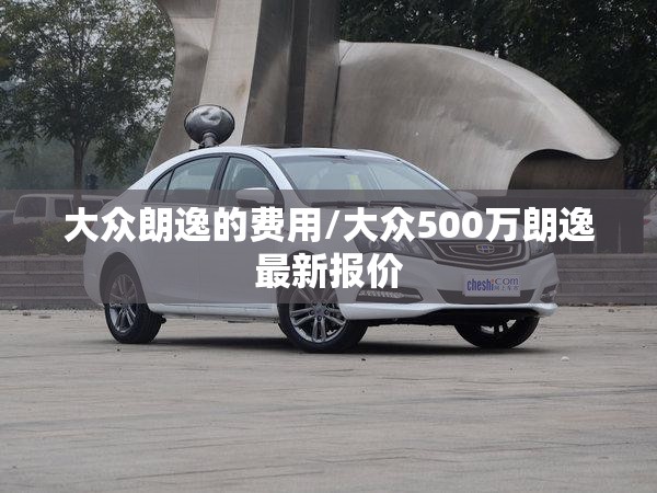 大众朗逸的费用/大众500万朗逸最新报价 大众朗逸的费用/大众500万朗逸最新报价