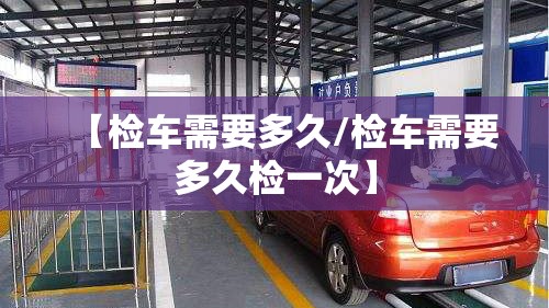 【检车需要多久/检车需要多久检一次】 【检车需要多久/检车需要多久检一次】
