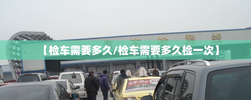 【检车需要多久/检车需要多久检一次】 【检车需要多久/检车需要多久检一次】