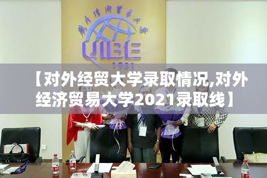 【对外经贸大学录取情况,对外经济贸易大学2021录取线】