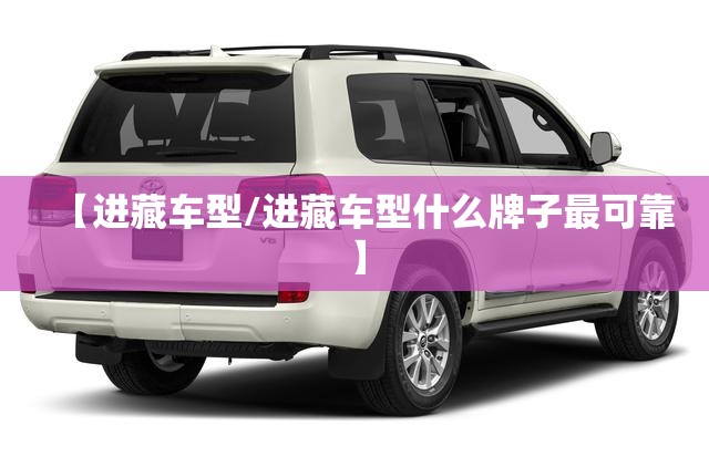 【进藏车型/进藏车型什么牌子最可靠】 【进藏车型/进藏车型什么牌子最可靠】