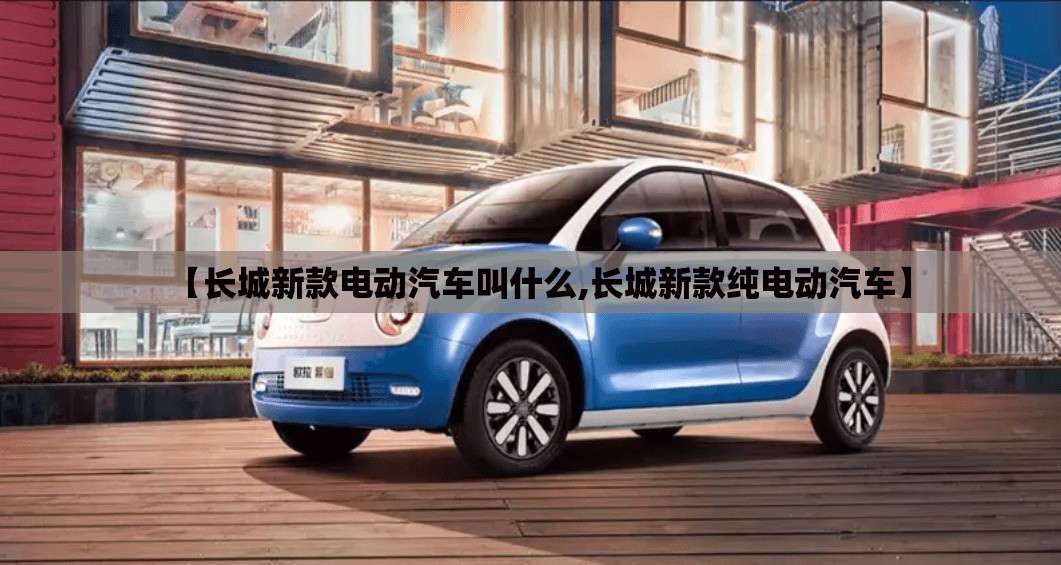 【长城新款电动汽车叫什么,长城新款纯电动汽车】 【长城新款电动汽车叫什么,长城新款纯电动汽车】