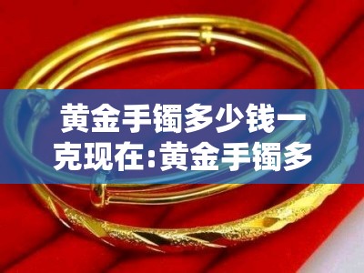 黄金手镯多少钱一克现在:黄金手镯多少钱一克2021年费用表 黄金手镯多少钱一克现在:黄金手镯多少钱一克2021年费用表