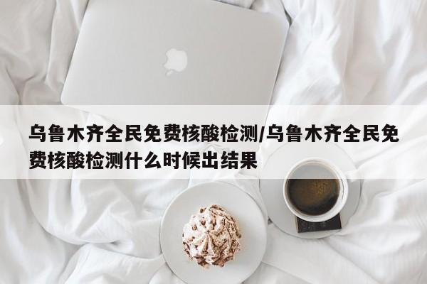 乌鲁木齐全民免费核酸检测/乌鲁木齐全民免费核酸检测什么时候出结果