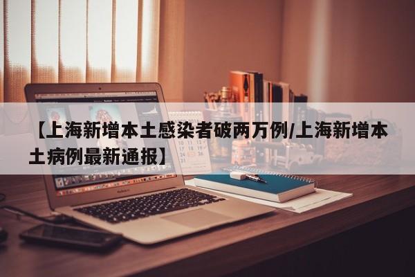 【上海新增本土感染者破两万例/上海新增本土病例最新通报】