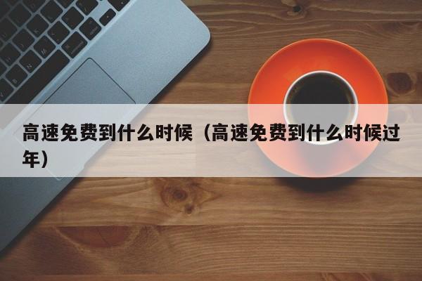 高速免费到什么时候(高速免费到什么时候过年)