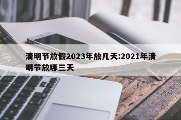 清明节放假2023年放几天:2021年清明节放哪三天