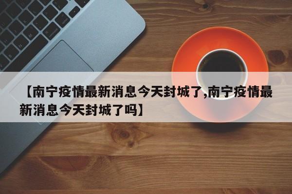 【南宁疫情最新消息今天封城了,南宁疫情最新消息今天封城了吗】