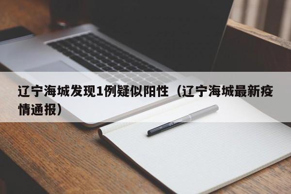 辽宁海城发现1例疑似阳性(辽宁海城最新疫情通报)