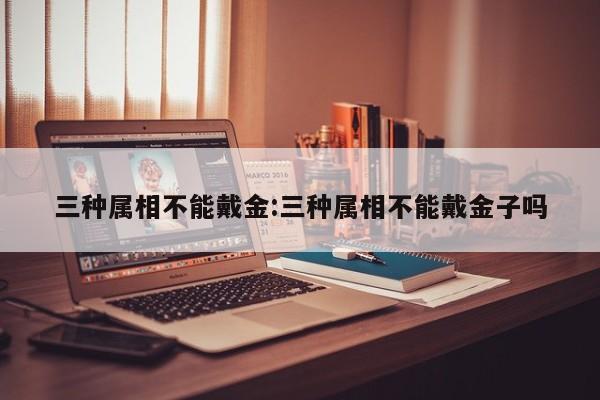 三种属相不能戴金:三种属相不能戴金子吗