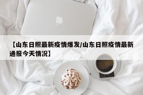 【山东日照最新疫情爆发/山东日照疫情最新通报今天情况】