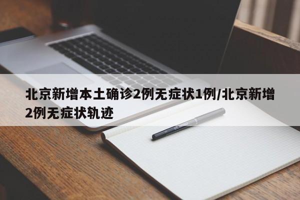北京新增本土确诊2例无症状1例/北京新增2例无症状轨迹