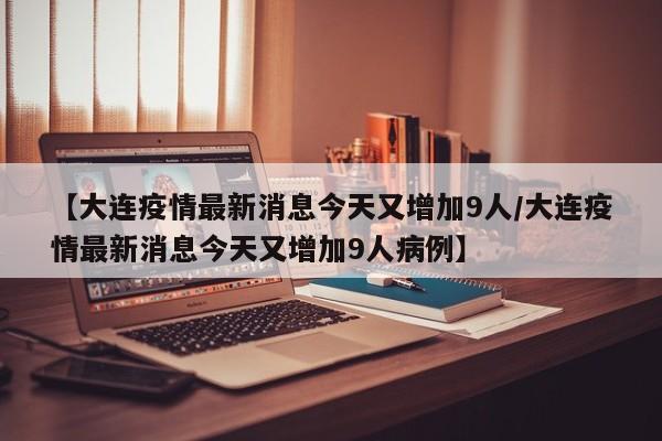 【大连疫情最新消息今天又增加9人/大连疫情最新消息今天又增加9人病例】
