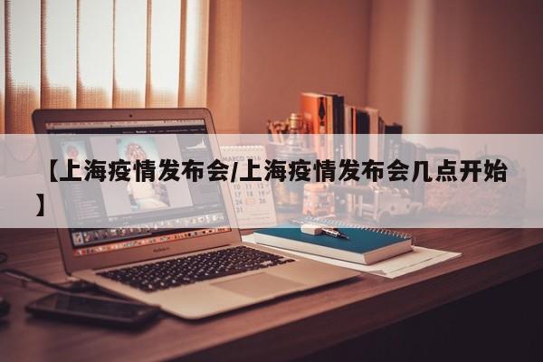 【上海疫情发布会/上海疫情发布会几点开始】
