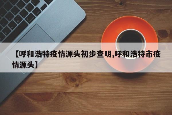 【呼和浩特疫情源头初步查明,呼和浩特市疫情源头】