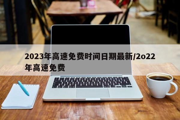 2023年高速免费时间日期最新/2o22年高速免费