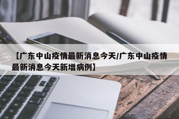【广东中山疫情最新消息今天/广东中山疫情最新消息今天新增病例】