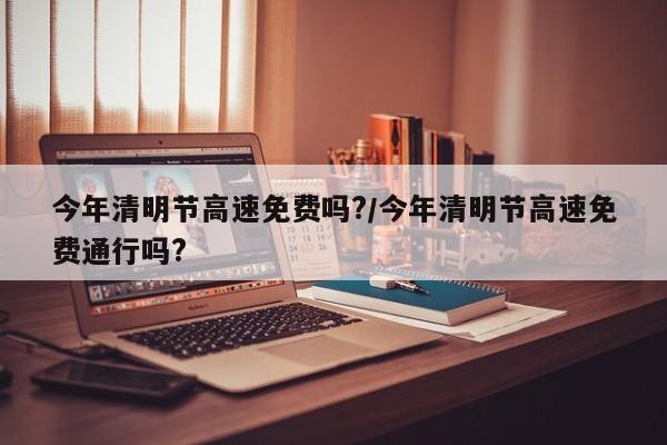 今年清明节高速免费吗?/今年清明节高速免费通行吗?