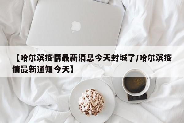 【哈尔滨疫情最新消息今天封城了/哈尔滨疫情最新通知今天】