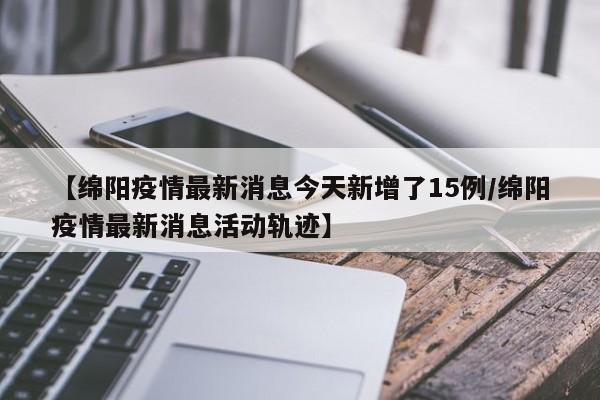 【绵阳疫情最新消息今天新增了15例/绵阳疫情最新消息活动轨迹】