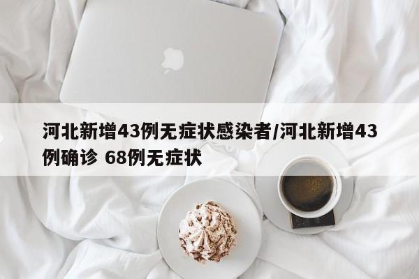 河北新增43例无症状感染者/河北新增43例确诊 68例无症状