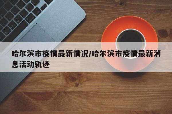 哈尔滨市疫情最新情况/哈尔滨市疫情最新消息活动轨迹