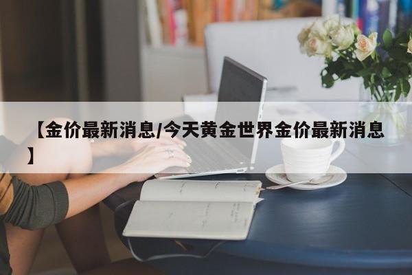 【金价最新消息/今天黄金世界金价最新消息】