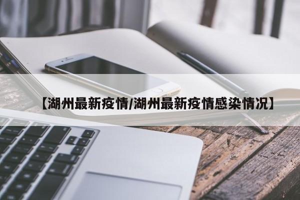【湖州最新疫情/湖州最新疫情感染情况】