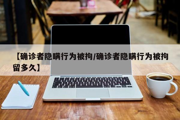 【确诊者隐瞒行为被拘/确诊者隐瞒行为被拘留多久】